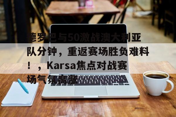 包含德罗巴与50激战澳大利亚队分钟，重返赛场胜负难料！，Karsa焦点对战赛场气氛高涨的词条