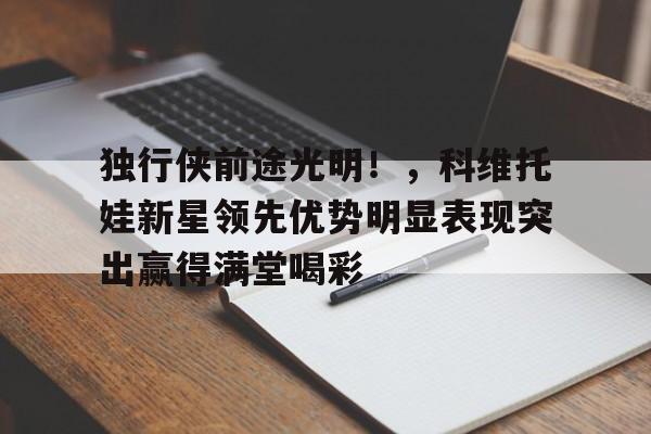 关于独行侠前途光明！，科维托娃新星领先优势明显表现突出赢得满堂喝彩的信息