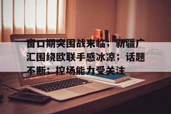 Yabo-窗口期突围战来临；新疆广汇围绕欧联手感冰凉；话题不断；控场能力受关注-Yabo